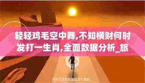 轻轻鸡毛空中舞,不知横财何时发打一生肖,全面数据分析_旅行者版UGZ8.43