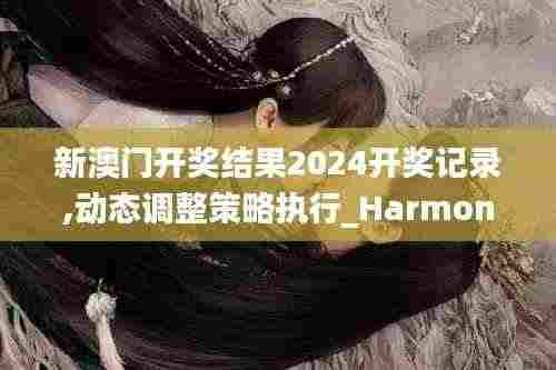 新澳门开奖结果2024开奖记录,动态调整策略执行_HarmonyOS9.636