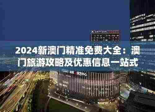 2024新澳门精准免费大全：澳门旅游攻略及优惠信息一站式指南