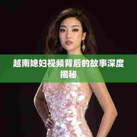 越南媳妇视频背后的故事深度揭秘