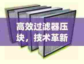 高效过滤器压块，技术革新与环保应用的卓越融合