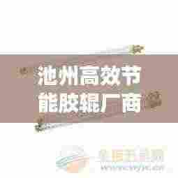 池州高效节能胶辊厂商：池州高效节能胶辊厂商有哪些 