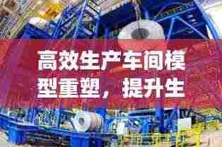 高效生产车间模型重塑，提升生产效率与质量管理水平