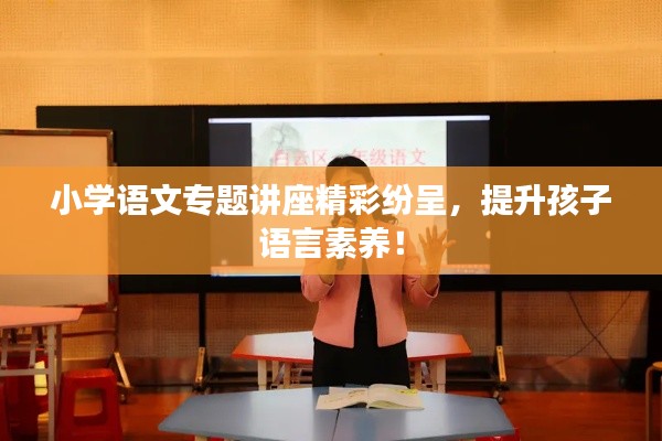 小学语文专题讲座精彩纷呈，提升孩子语言素养！