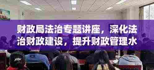财政局法治专题讲座，深化法治财政建设，提升财政管理水平