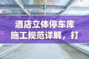 酒店立体停车库施工规范详解，打造安全高效的停车系统