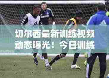 切尔西最新训练视频动态曝光！今日训练精彩瞬间一网打尽