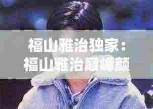 福山雅治独家：福山雅治巅峰颜值 