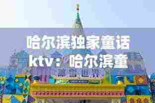 哈尔滨独家童话ktv：哈尔滨童话小镇在哪里 