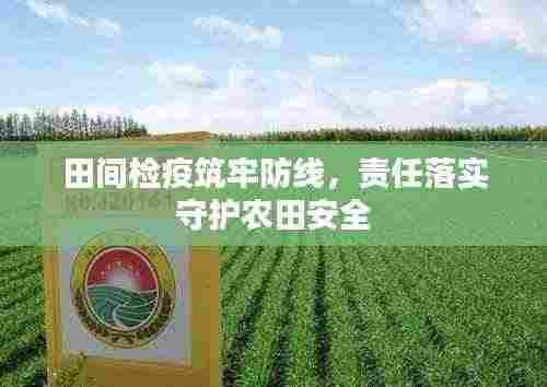 田间检疫筑牢防线，责任落实守护农田安全