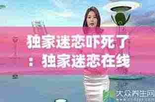 独家迷恋吓死了：独家迷恋在线全文免费阅读 