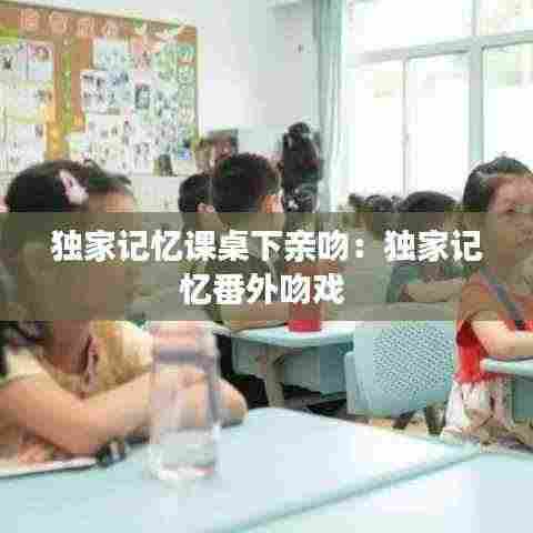 独家记忆课桌下亲吻：独家记忆番外吻戏 