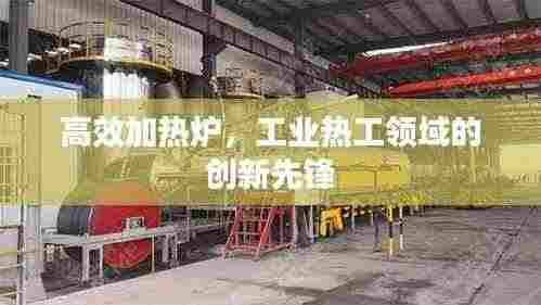 高效加热炉，工业热工领域的创新先锋