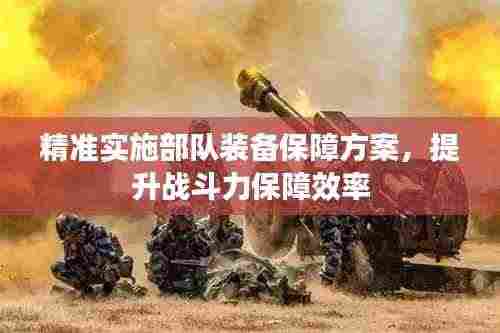 精准实施部队装备保障方案，提升战斗力保障效率