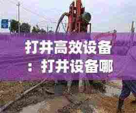 打井高效设备：打井设备哪个牌子好 