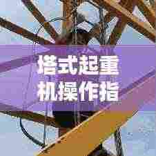 塔式起重机操作指南，规范使用，安全无忧