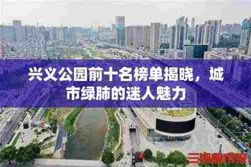 兴义公园前十名榜单揭晓，城市绿肺的迷人魅力