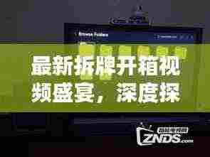 最新拆牌开箱视频盛宴，深度探索与独家呈现
