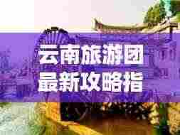 云南旅游团最新攻略指南