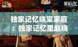 独家记忆晓棠家庭：独家记忆里赵晓棠最后和谁在一起了 