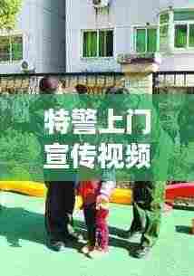 特警上门宣传视频，深化社区安全意识，共建和谐平安家园！