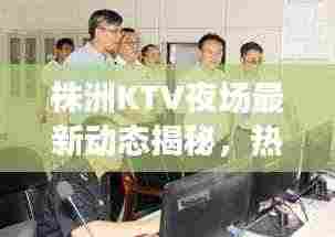 株洲KTV夜场最新动态揭秘，热门场所通关消息一网打尽！