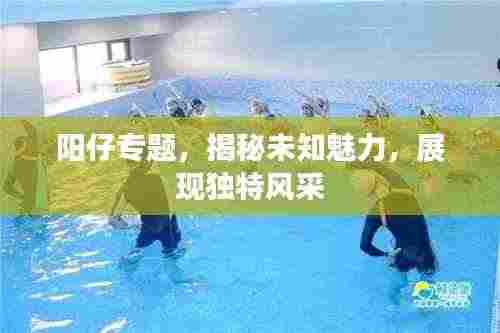 阳仔专题，揭秘未知魅力，展现独特风采