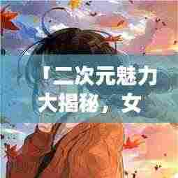 「二次元魅力大揭秘，女卡通图片百度收录独家呈现」