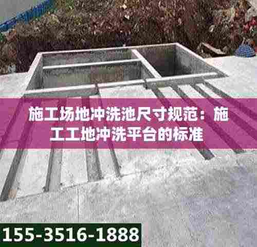 施工场地冲洗池尺寸规范：施工工地冲洗平台的标准 