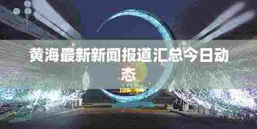 黄海最新新闻报道汇总今日动态