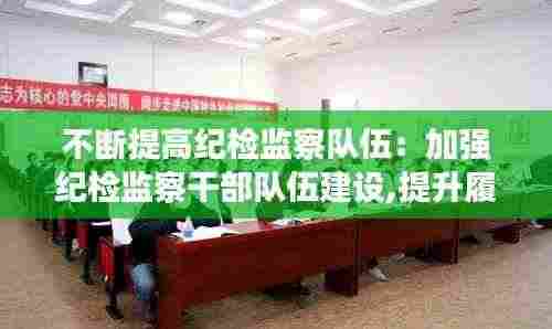 不断提高纪检监察队伍：加强纪检监察干部队伍建设,提升履职尽责水平的思考 