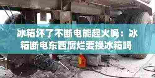 冰箱坏了不断电能起火吗：冰箱断电东西腐烂要换冰箱吗 