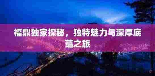 福鼎独家探秘，独特魅力与深厚底蕴之旅