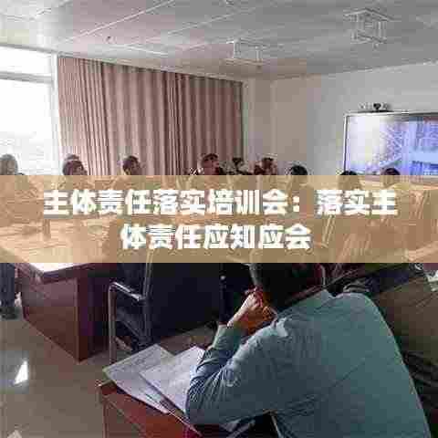 主体责任落实培训会：落实主体责任应知应会 