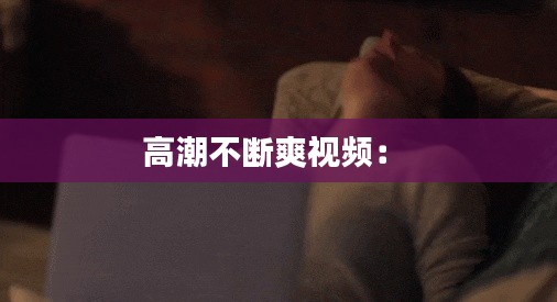 高潮不断爽视频： 