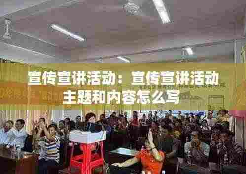宣传宣讲活动：宣传宣讲活动主题和内容怎么写 