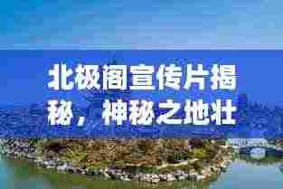 北极阁宣传片揭秘，神秘之地壮美景色探寻之旅