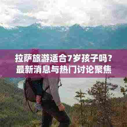 拉萨旅游适合7岁孩子吗？最新消息与热门讨论聚焦关注