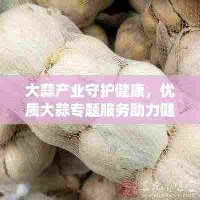 大蒜产业守护健康，优质大蒜专题服务助力健康之路