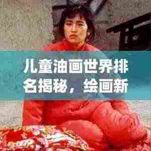 儿童油画世界排名揭秘，绘画新星冉冉升起，天赋新纪元展现无限潜力