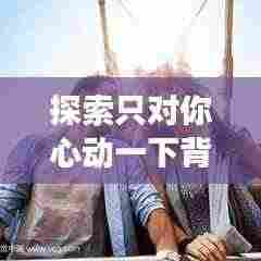 探索只对你心动一下背后的深层含义,情感解析与百度云探索之旅