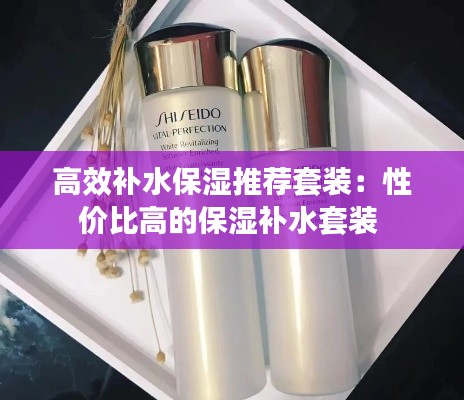 高效补水保湿推荐套装：性价比高的保湿补水套装 