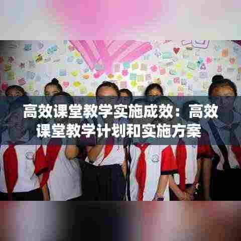 高效课堂教学实施成效:高效课堂教学计划和实施方案