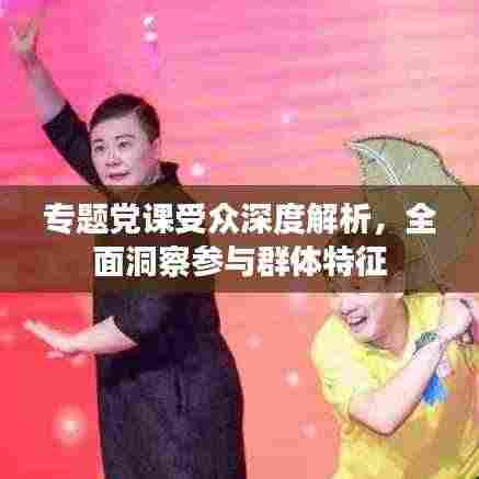专题党课受众深度解析，全面洞察参与群体特征