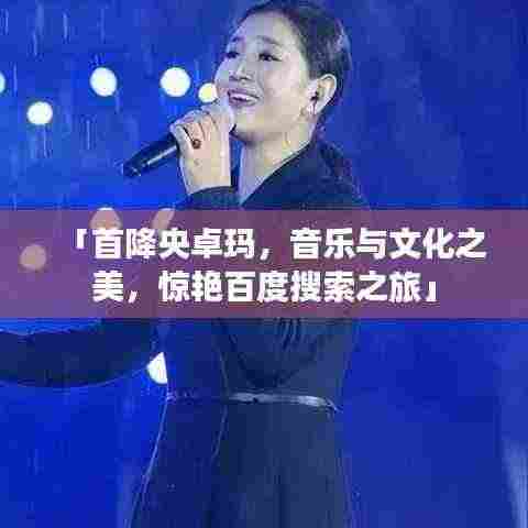 「首降央卓玛，音乐与文化之美，惊艳百度搜索之旅」