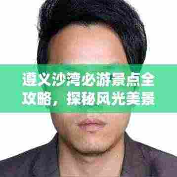 遵义沙湾必游景点全攻略，探秘风光美景！