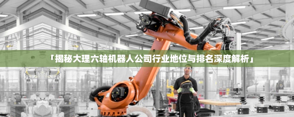 「揭秘大理六轴机器人公司行业地位与排名深度解析」