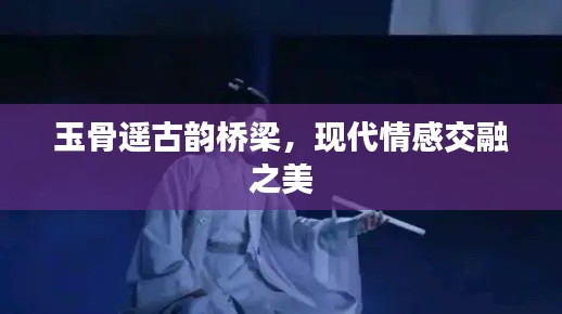 玉骨遥古韵桥梁，现代情感交融之美