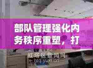 部队管理强化内务秩序重塑,打造规范化军事生活空间