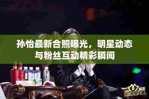 孙怡最新合照曝光，明星动态与粉丝互动精彩瞬间